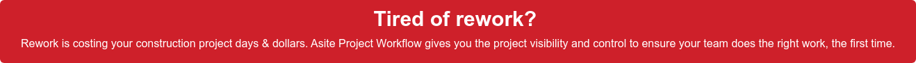 Tired of rework?  Rework is costing your construction project days & dollars. Asite Project  Workflow gives you the project visibility and control to ensure your team does  the right work, the first time.